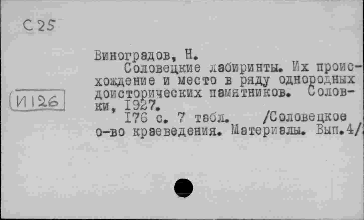 ﻿С 25
Виноградов, Н.
Соловецкие лабиринты. Их происхождение и место в ряду однородных доисторических памятников. Соловки, 1927.
176 с. 7 табл. /Соловецкое о-во краеведения. Материалы. Вып.4/